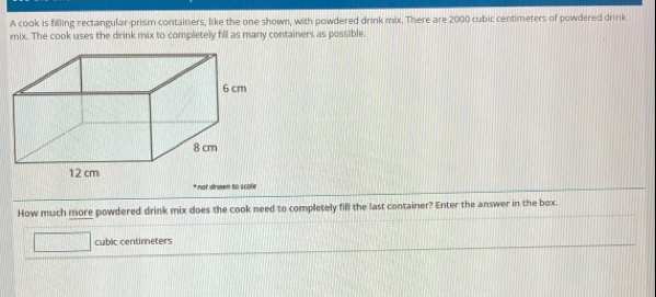 A cook is filling rectangular-prism containers, like the one shown, with powdered drink mix. There are 2000 cubic centimeters of powdered drink 
mix. The cook uses the drink mix to completely fill as many containers as possible 
How much more powdered drink mix does the cook need to completely fill the last container? Enter the answer in the box.
cubic centimeters