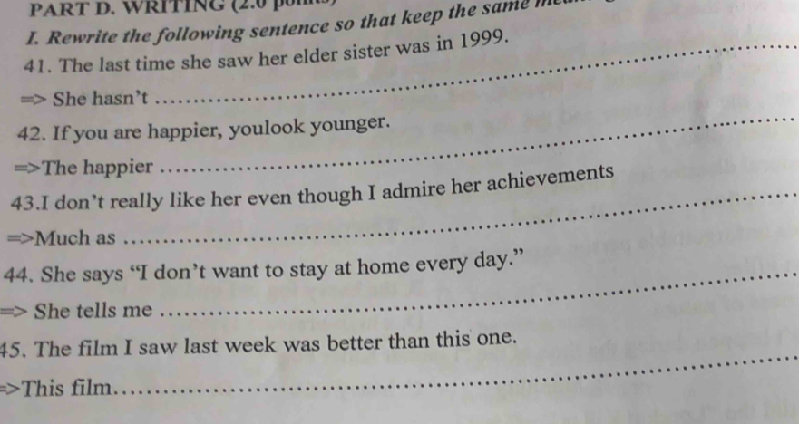 WRITING (2.0 
I. Rewrite the following sentence so that keep the same me
41. The last time she saw her elder sister was in 1999.
_
She hasn’t
42. If you are happier, youlook younger.
The happier
43.I don’t really like her even though I admire her achievements
Much as
44. She says “I don’t want to stay at home every day.”
She tells me
45. The film I saw last week was better than this one.
This film
_