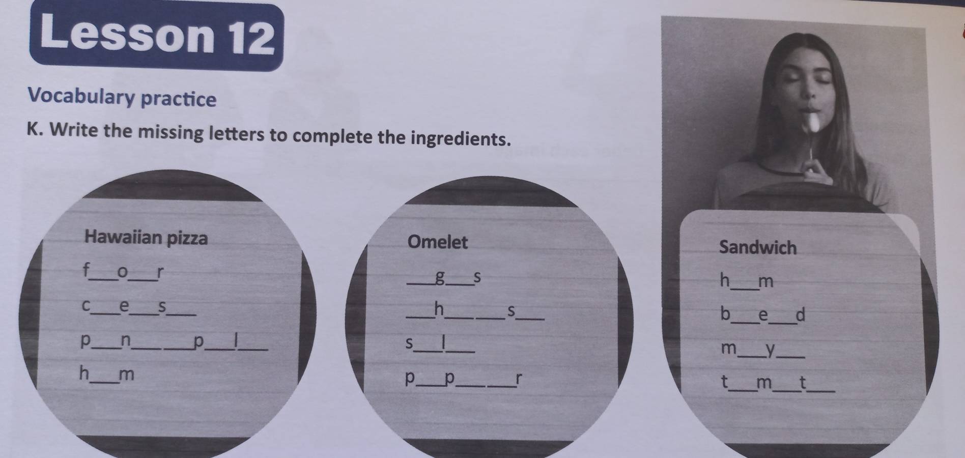 Lesson 12 
Vocabulary practice 
K. Write the missing letters to complete the ingredients. 
Hawaiian pizza Omelet Sandwich 
f_ 0_ r 
_g_ S 
h_ m 
_ 
_ 
_ 
_C 
__h 
S 
b_ e_ d 
p_ n_ 
p_ _ 
_S 
_ 
m_ y._ 
h_ m 
_ 
__ 
_p 
_r 
t m t