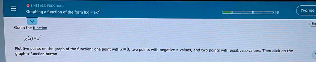 lines and functions 
Graphing a function of the form f(x)=ax^2 — 1/5 Yvonne 
Es 
Graph the function.
g(x)=x^2
Plot five points on the graph of the function: one point with x=0 , two points with negative x -values, and two points with positive x -values. Then click on the 
graph-a-function button.