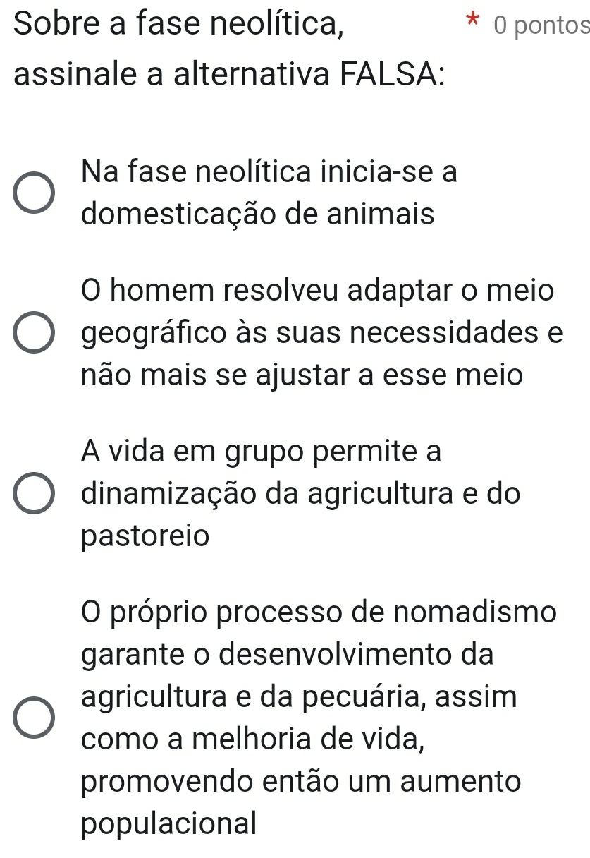 Sobre a fase neolítica, O pontos
assinale a alternativa FALSA:
Na fase neolítica inicia-se a
domesticação de animais
O homem resolveu adaptar o meio
geográfico às suas necessidades e
não mais se ajustar a esse meio
A vida em grupo permite a
dinamização da agricultura e do
pastoreio
O próprio processo de nomadismo
garante o desenvolvimento da
agricultura e da pecuária, assim
como a melhoria de vida,
promovendo então um aumento
populacional