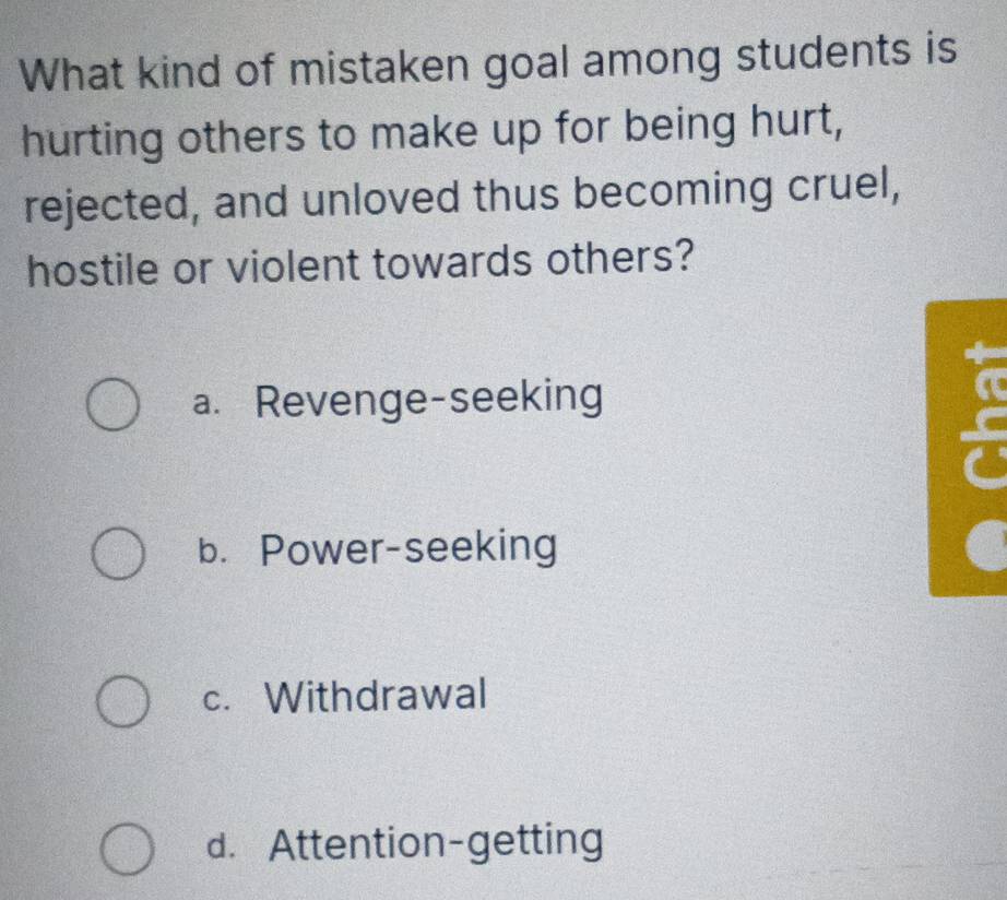 What kind of mistaken goal among students is
hurting others to make up for being hurt,
rejected, and unloved thus becoming cruel,
hostile or violent towards others?
a. Revenge-seeking
b. Power-seeking
c. Withdrawal
d. Attention-getting