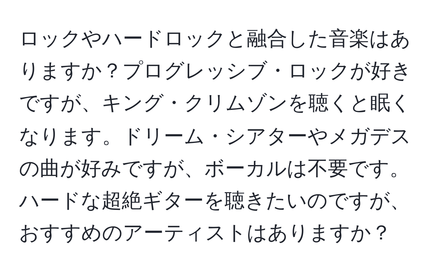 ロックやハードロックと融合した音楽はありますか？プログレッシブ・ロックが好きですが、キング・クリムゾンを聴くと眠くなります。ドリーム・シアターやメガデスの曲が好みですが、ボーカルは不要です。ハードな超絶ギターを聴きたいのですが、おすすめのアーティストはありますか？