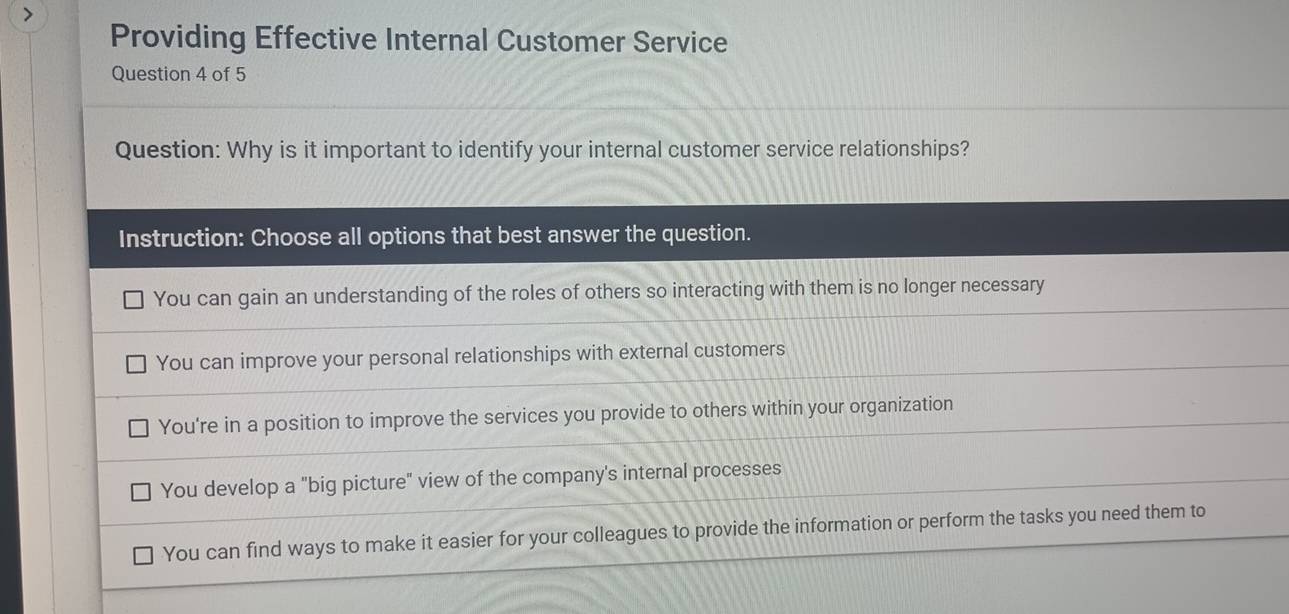 Providing Effective Internal Customer Service
Question 4 of 5
Question: Why is it important to identify your internal customer service relationships?
Instruction: Choose all options that best answer the question.
You can gain an understanding of the roles of others so interacting with them is no longer necessary
You can improve your personal relationships with external customers
You're in a position to improve the services you provide to others within your organization
You develop a "big picture" view of the company's internal processes
You can find ways to make it easier for your colleagues to provide the information or perform the tasks you need them to