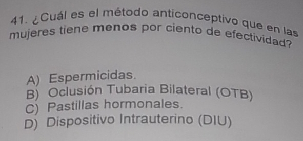 ¿Cuál es el método anticonceptivo que en las
mujeres tiene menos por ciento de efectividad?
A) Espermicidas.
B) Oclusión Tubaria Bilateral (OTB)
C) Pastillas hormonales.
D) Dispositivo Intrauterino (DIU)