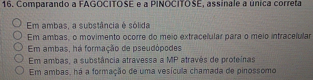 Comparando a FAGOCITOSE e a PINOCITOSE, assinale a única correta
Em ambas, a substância é sólida
Em ambas, o movimento ocorre do meio extracelular para o meio intracelular
Em ambas, há formação de pseudópodes
Em ambas, a substância atravessa a MP através de proteínas
Em ambas, há a formação de uma vesícula chamada de pinossomo