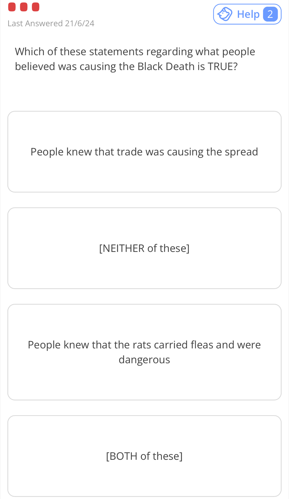 Help 2
Last Answered 21/6/24
Which of these statements regarding what people
believed was causing the Black Death is TRUE?
People knew that trade was causing the spread
[NEITHER of these]
People knew that the rats carried fleas and were
dangerous
[BOTH of these]