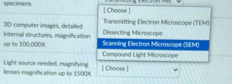 specimens ransmitng Electron Mic
[ Choose ]
3D computer images, detailed Transmitting Electron Microscope (TEM)
internal structures, magnification Dissecting Microscope
up to 100,000X Scanning Electron Microscope (SEM)
Compound Light Microscope
Light source needed, magnifying [ Choose ]
lenses magnification up to 1500X