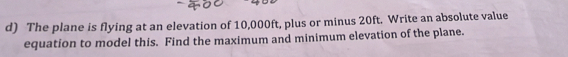 The plane is flying at an elevation of 10,000ft, plus or minus 20ft. Write an absolute value 
equation to model this. Find the maximum and minimum elevation of the plane.