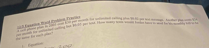 12/5 Equation Word Problem Practice 
A cell phone plan in 2005 cost $30 per month for unlimited calling plus $0.02 per text message. Another plan costs $24
per month for unlimited calling but $0.05 per text. How many texts would Jordan have to send for his monthly bill to be 
the same for each plan? 
1. Equation: