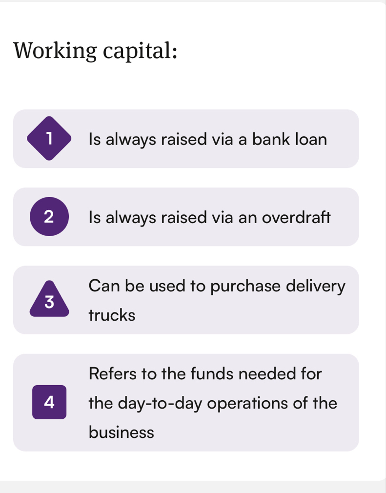 Working capital:
1 Is always raised via a bank loan
2 Is always raised via an overdraft
Can be used to purchase delivery
3
trucks
Refers to the funds needed for
4 the day -to-day operations of the
business