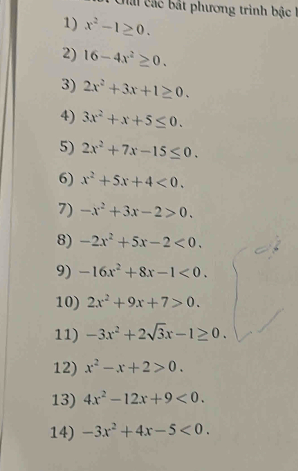 Chả các bật phương trình bậc 
1) x^2-1≥ 0. 
2) 16-4x^2≥ 0. 
3) 2x^2+3x+1≥ 0. 
4) 3x^2+x+5≤ 0. 
5) 2x^2+7x-15≤ 0. 
6) x^2+5x+4<0</tex>. 
7) -x^2+3x-2>0. 
8) -2x^2+5x-2<0</tex>. 
9) -16x^2+8x-1<0</tex>. 
10) 2x^2+9x+7>0. 
11) -3x^2+2sqrt(3)x-1≥ 0. 
12) x^2-x+2>0. 
13) 4x^2-12x+9<0</tex>. 
14) -3x^2+4x-5<0</tex>.