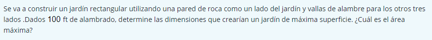 Se va a construir un jardín rectangular utilizando una pared de roca como un lado del jardín y vallas de alambre para los otros tres 
lados .Dados 100 ft de alambrado, determine las dimensiones que crearían un jardín de máxima superficie. ¿Cuál es el área 
máxima?