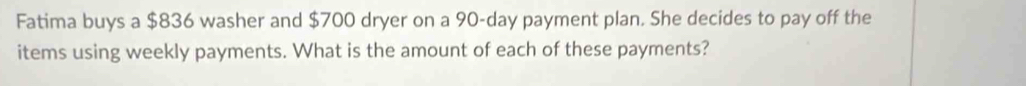 Fatima buys a $836 washer and $700 dryer on a 90-day payment plan. She decides to pay off the 
items using weekly payments. What is the amount of each of these payments?