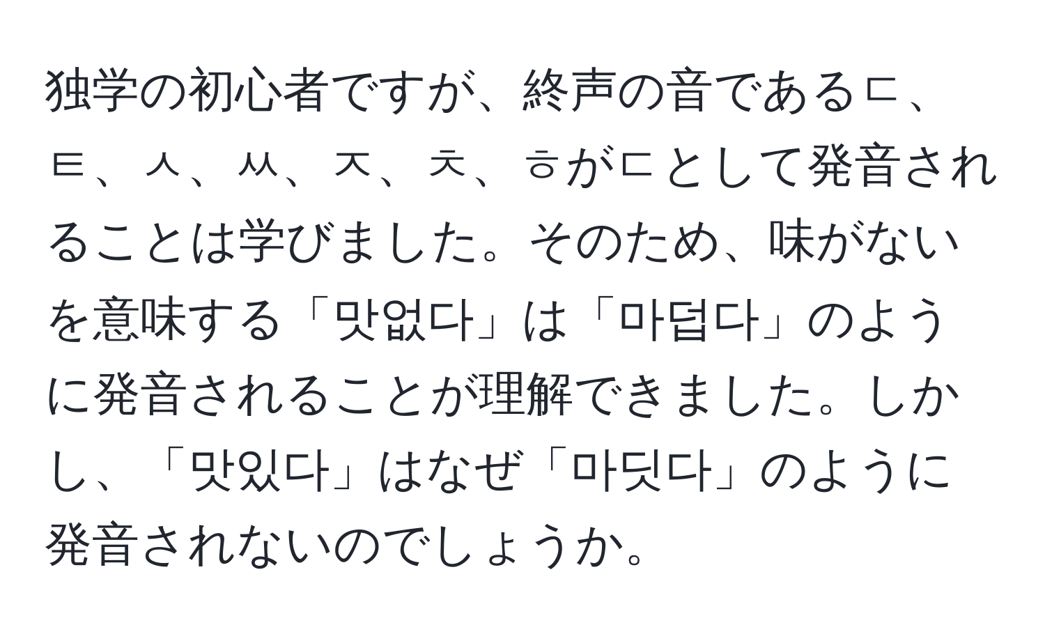 独学の初心者ですが、終声の音であるㄷ、ㅌ、ㅅ、ㅆ、ㅈ、ㅊ、ㅎがㄷとして発音されることは学びました。そのため、味がないを意味する「맛없다」は「마덥다」のように発音されることが理解できました。しかし、「맛있다」はなぜ「마딧다」のように発音されないのでしょうか。