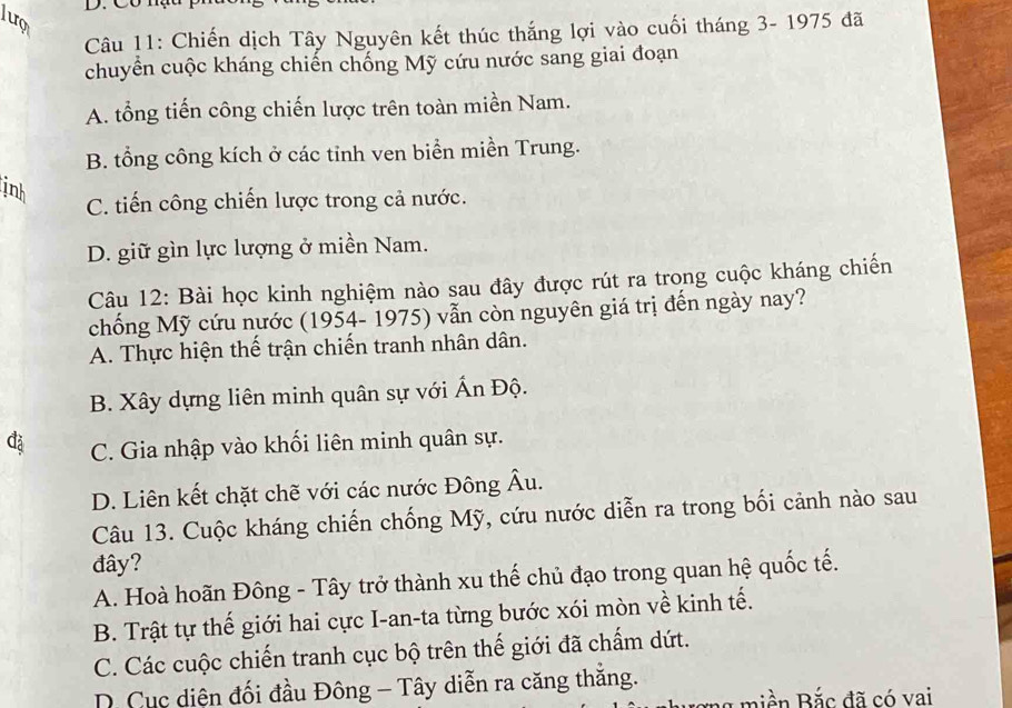 Chiến dịch Tây Nguyên kết thúc thắng lợi vào cuối tháng 3- 1975 đã
chuyển cuộc kháng chiến chống Mỹ cứu nước sang giai đoạn
A. tổng tiến công chiến lược trên toàn miền Nam.
B. tổng công kích ở các tinh ven biển miền Trung.
inh
C. tiến công chiến lược trong cả nước.
D. giữ gìn lực lượng ở miền Nam.
Câu 12: Bài học kinh nghiệm nào sau đây được rút ra trong cuộc kháng chiến
chống Mỹ cứu nước (1954- 1975) vẫn còn nguyên giá trị đến ngày nay?
A. Thực hiện thế trận chiến tranh nhân dân.
B. Xây dựng liên minh quân sự với Ấn Độ.
C. Gia nhập vào khối liên minh quân sự.
D. Liên kết chặt chẽ với các nước Đông Âu.
Câu 13. Cuộc kháng chiến chống Mỹ, cứu nước diễn ra trong bối cảnh nào sau
đây?
A. Hoà hoãn Đông - Tây trở thành xu thế chủ đạo trong quan hệ quốc tế.
B. Trật tự thế giới hai cực I-an-ta từng bước xói mòn về kinh tế.
C. Các cuộc chiến tranh cục bộ trên thế giới đã chấm dứt.
D. Cục diện đối đầu Đông - Tây diễn ra căng thắng.
A m i ền Bắc đã có vai