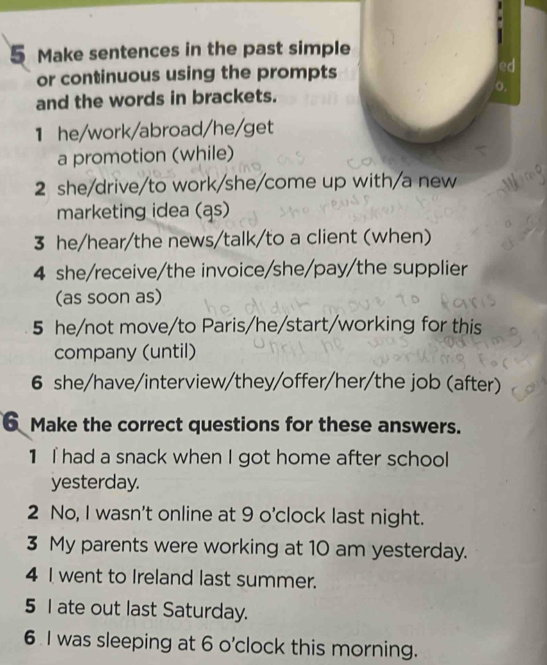 Make sentences in the past simple 
or continuous using the prompts 
ed 
and the words in brackets. o. 
1 he/work/abroad/he/get 
a promotion (while) 
2 she/drive/to work/she/come up with/a new 
marketing idea (ąs) 
3 he/hear/the news/talk/to a client (when) 
4 she/receive/the invoice/she/pay/the supplier 
(as soon as) 
5 he/not move/to Paris/he/start/working for this 
company (until) 
6 she/have/interview/they/offer/her/the job (after) 
6 Make the correct questions for these answers. 
1 I had a snack when I got home after school 
yesterday. 
2 No, I wasn't online at 9 o'clock last night. 
3 My parents were working at 10 am yesterday. 
4 I went to Ireland last summer. 
5 I ate out last Saturday. 
6 I was sleeping at 6 o'clock this morning.