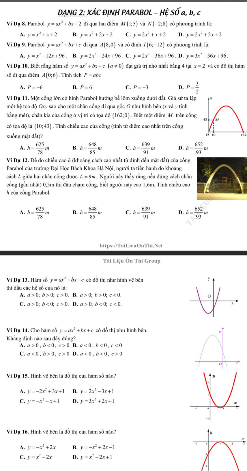 DANG 2: XÁC ĐỊNH PARABOL - HỆ SỐ a, b, c
Ví Dụ 8. Parabol y=ax^2+bx+2 đi qua hai điểm M(1;5) và N(-2;8) có phương trình là:
A. y=x^2+x+2 B. y=x^2+2x+2 C. y=2x^2+x+2 D. y=2x^2+2x+2
Ví Dụ 9. Parabol y=ax^2+bx+c đi qua A(8;0) và có đỉnh I(6;-12) có phương trình là:
A. y=x^2-12x+96 B. y=2x^2-24x+96. C. y=2x^2-36x+96. D. y=3x^2-36x+96.
Ví Dụ 10. Biết rằng hàm số y=ax^2+bx+c(a!= 0) đạt giá trị nhỏ nhất bằng 4 tại x=2 và có đồ thị hàm
số đi qua điểm A(0;6). Tính tích P=abc
1 P=-6 B. P=6 C. P=-3 D. P= 3/2 
Ví Dụ 11. Một cổng lớn có hình Parabol hướng bề lõm xuống dưới đất. Giả sử ta lập
hột hệ tọa độ Oxy sao cho một chân cổng đi qua gốc O như hình bên (x và y tính
bằng mét), chân kia của cổng ở vị trí có tọa dhat Q(162;0). Biết một điểm Mô trên cổng
có tọa độ là (10;43). Tính chiều cao của cổng (tính từ điểm cao nhất trên cổng
xuống mặt đất)? 162
A. h= 625/78 m B. h= 648/85 m C. h= 639/91 m D. h= 652/93 m
Ví Dụ 12. Để đo chiều cao ½ (khoảng cách cao nhất từ đinh đến mặt đất) của cổng
Parabol của trường Đại Học Bách Khoa Hà Nội, người ta tiến hành đo khoảng
cách L giữa hai chân cổng được L=9m. Người này thấy rằng nếu đứng cách chân
(cổng (gần nhất) 0,5m thì đầu chạm cồng, biết người này cao 1,6m. Tính chiều cao
h của cổng Parabol.
A. h= 625/78 m B. h= 648/85 m C. h= 639/91 m D. h= 652/93 m
https://TaiLieuOnThi.Net
Tài Liệu Ôn Thi Group
Ví Dụ 13. Hàm số y=ax^2+bx+c có đồ thị như hình vẽ bên 
thì đấu các hệ số của nó là:
A. a>0;b>0;c>0. B. a>0;b>0;c<0.
C. a>0;b<0;c>0. D. a>0;b<0;c<0.
Ví Dụ 14. Cho hàm số y=ax^2+bx+c có đồ thị như hình bên.
Khẳng định nào sau đây đúng?
A. a>0,b<0,c>0 B. a<0,b<0,c<0</tex>
C. a<0,b>0,c>0 D. a<0,b<0,c>0
Ví Dụ 15. Hình vẽ bên là đồ thị của hàm số nào? 
A. y=-2x^2+3x+1 B. y=2x^2-3x+1
C. y=-x^2-x+1 D. y=3x^2+2x+1
Ví Dụ 16. Hình vẽ bên là đồ thị của hàm số nào? 
A. y=-x^2+2x B. y=-x^2+2x-1
C. y=x^2-2x D. y=x^2-2x+1