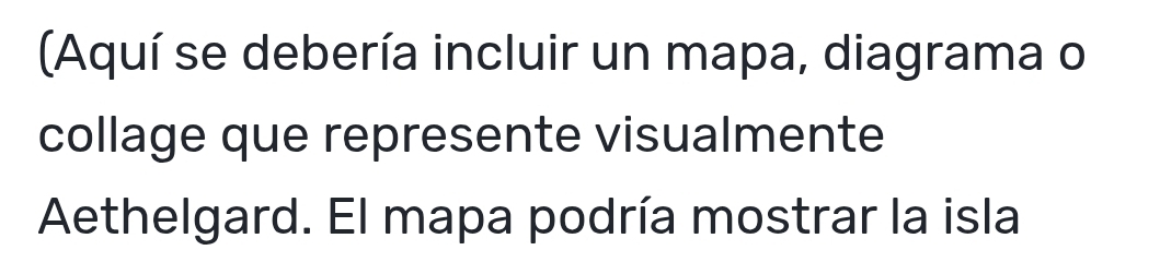 (Aquí se debería incluir un mapa, diagrama o 
collage que represente visualmente 
Aethelgard. El mapa podría mostrar la isla