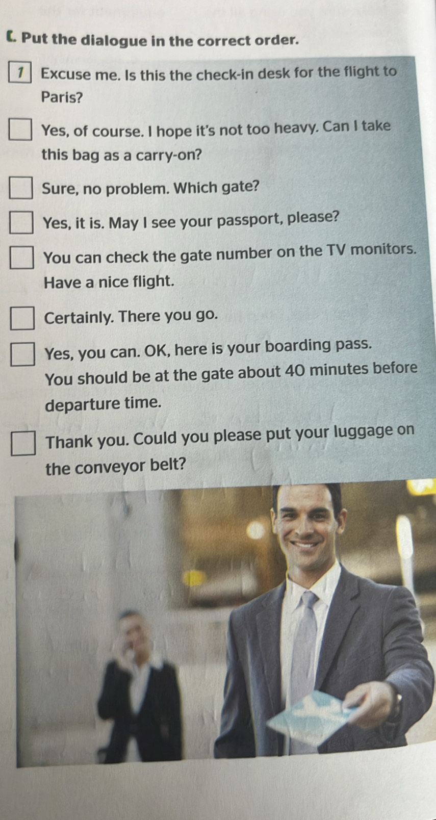 (. Put the dialogue in the correct order.
1 Excuse me. Is this the check-in desk for the flight to
Paris?
Yes, of course. I hope it's not too heavy. Can I take
this bag as a carry-on?
Sure, no problem. Which gate?
Yes, it is. May I see your passport, please?
You can check the gate number on the TV monitors.
Have a nice flight.
Certainly. There you go.
Yes, you can. OK, here is your boarding pass.
You should be at the gate about 40 minutes before
departure time.
Thank you. Could you please put your luggage on
the conveyor belt?