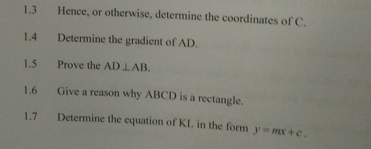 1.3 Hence, or otherwise, determine the coordinates of C. 
1.4 Determine the gradient of AD. 
1.5 Prove the AD⊥ AB. 
1.6 Give a reason why ABCD is a rectangle. 
1.7 Determine the equation of KL in the form y=mx+c.