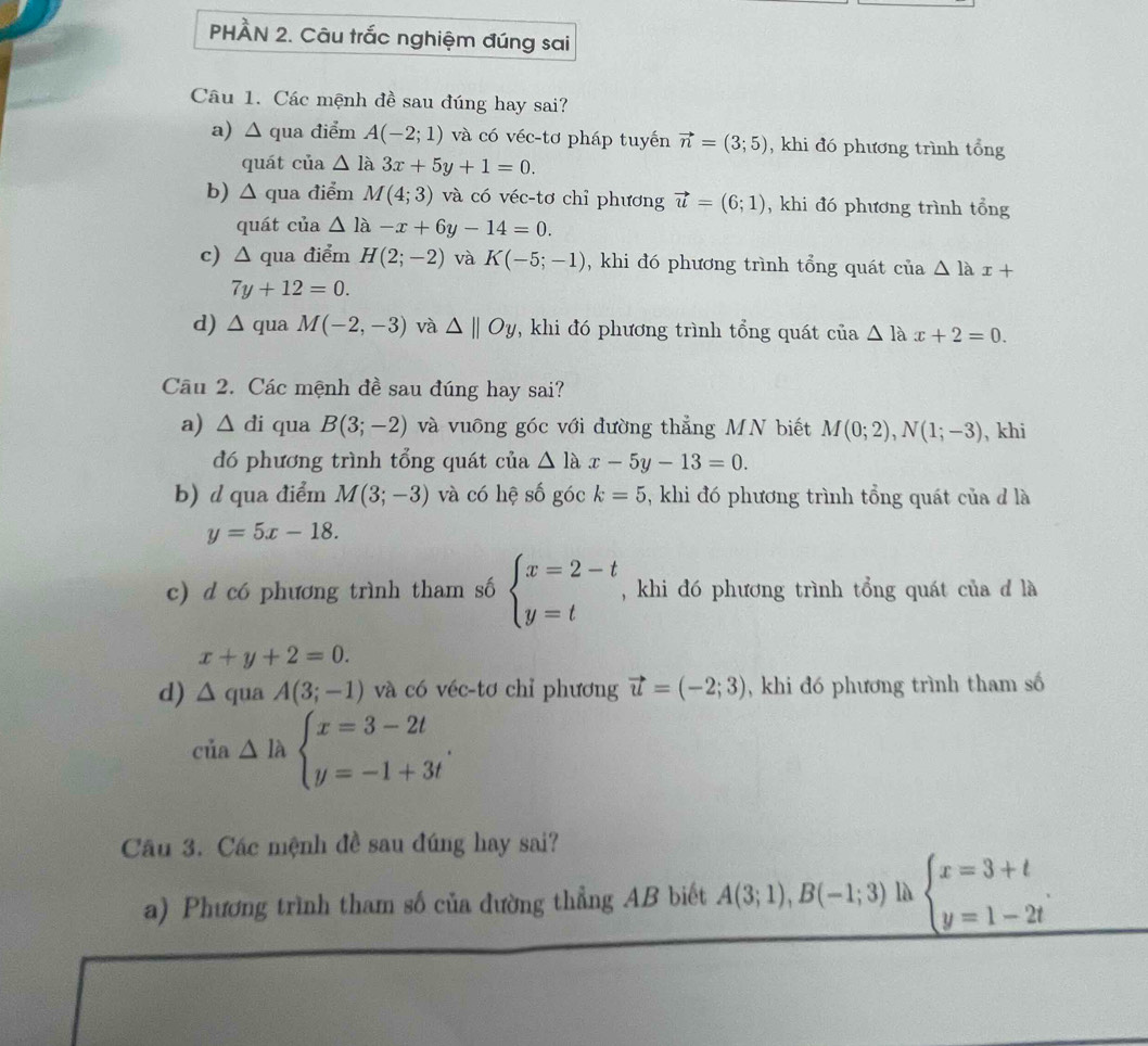 PHÀN 2. Câu trắc nghiệm đúng sai
Câu 1. Các mệnh đề sau đúng hay sai?
a) △ qua điểm A(-2;1) và có véc-tơ pháp tuyến vector n=(3;5) , khi đó phương trình tổng
quát của △ la3x+5y+1=0.
b) △ qua điểm M(4;3) và có véc-tơ chỉ phương vector u=(6;1) , khi đó phương trình tổng
quát của △ la-x+6y-14=0.
c) △ qua điểm H(2;-2) và K(-5;-1) , khi đó phương trình tổng quát của △ lax+
7y+12=0.
d) ∠ qua M(-2,-3) và △ ||Oy *, khi đó phương trình tổng quát của △ lax+2=0.
Câu 2. Các mệnh đề sau đúng hay sai?
a) △ di qua B(3;-2) và vuông góc với đường thẳng MN biết M(0;2),N(1;-3) , khi
đó phương trình tổng quát của △ lax-5y-13=0.
b) d qua điểm M(3;-3) và có hệ số góc k=5 , khi đó phương trình tổng quát của đ là
y=5x-18.
c) d có phương trình tham số beginarrayl x=2-t y=tendarray. , khi đó phương trình tổng quát của đ là
x+y+2=0.
d) △ quaA(3;-1) và có véc-tơ chỉ phương vector u=(-2;3) , khi đó phương trình tham số
cia△ labeginarrayl x=3-2t y=-1+3tendarray. .
Cầu 3. Các mệnh đề sau đúng hay sai?
a) Phương trình tham số của đường thẳng AB biết A(3;1),B(-1;3) là beginarrayl x=3+t y=1-2tendarray.