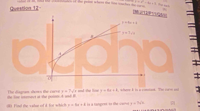 valie of i, hd the coordinales of the point where the line touches the curve y=x^2-4x+5 For eack
Question 12·
[M/J/12/P11/Q5///
The diagram shows the curve y=7sqrt(x) and the line y=6x+k , where k is a constant. The curve and
the line intersect at the points A and B.
(ii) Find the value of k for which y=6x+k is a tangent to the curve y=7sqrt(x). [2]