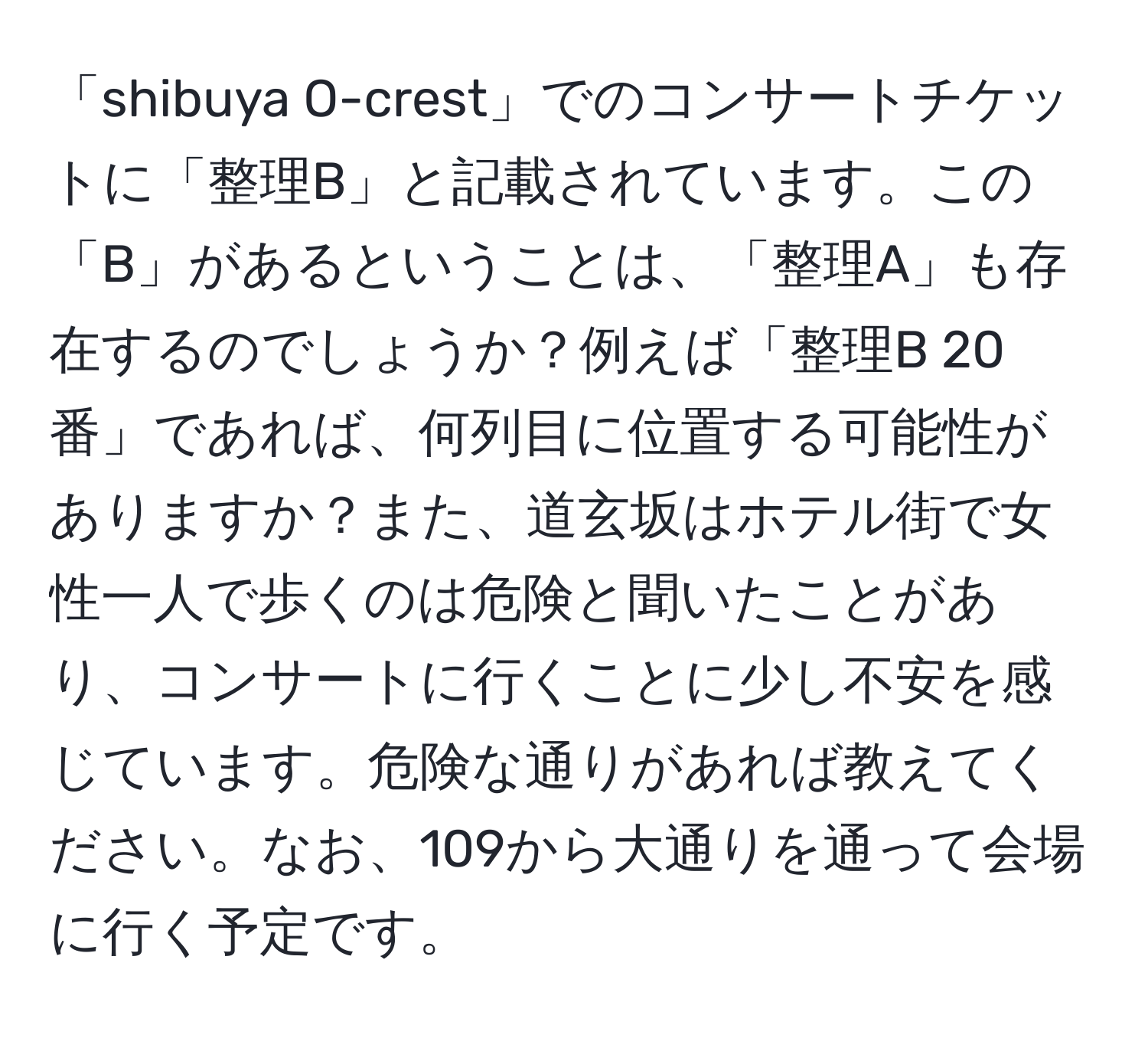 「shibuya O-crest」でのコンサートチケットに「整理B」と記載されています。この「B」があるということは、「整理A」も存在するのでしょうか？例えば「整理B 20番」であれば、何列目に位置する可能性がありますか？また、道玄坂はホテル街で女性一人で歩くのは危険と聞いたことがあり、コンサートに行くことに少し不安を感じています。危険な通りがあれば教えてください。なお、109から大通りを通って会場に行く予定です。