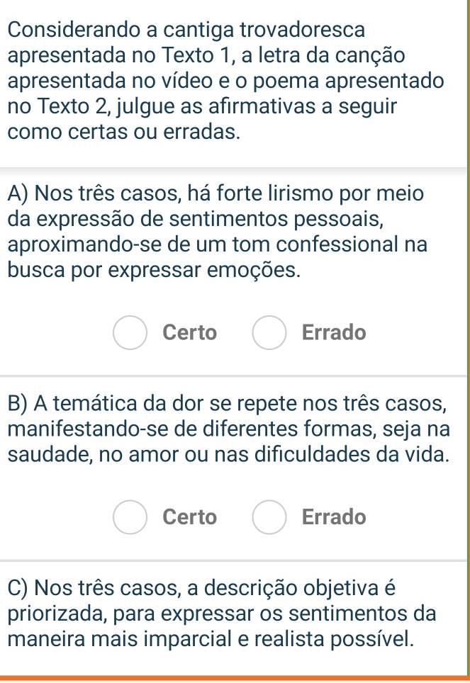 Considerando a cantiga trovadoresca
apresentada no Texto 1, a letra da canção
apresentada no vídeo e o poema apresentado
no Texto 2, julgue as afirmativas a seguir
como certas ou erradas.
A) Nos três casos, há forte lirismo por meio
da expressão de sentimentos pessoais,
aproximando-se de um tom confessional na
busca por expressar emoções.
Certo Errado
B) A temática da dor se repete nos três casos,
manifestando-se de diferentes formas, seja na
saudade, no amor ou nas dificuldades da vida.
Certo Errado
C) Nos três casos, a descrição objetiva é
priorizada, para expressar os sentimentos da
maneira mais imparcial e realista possível.