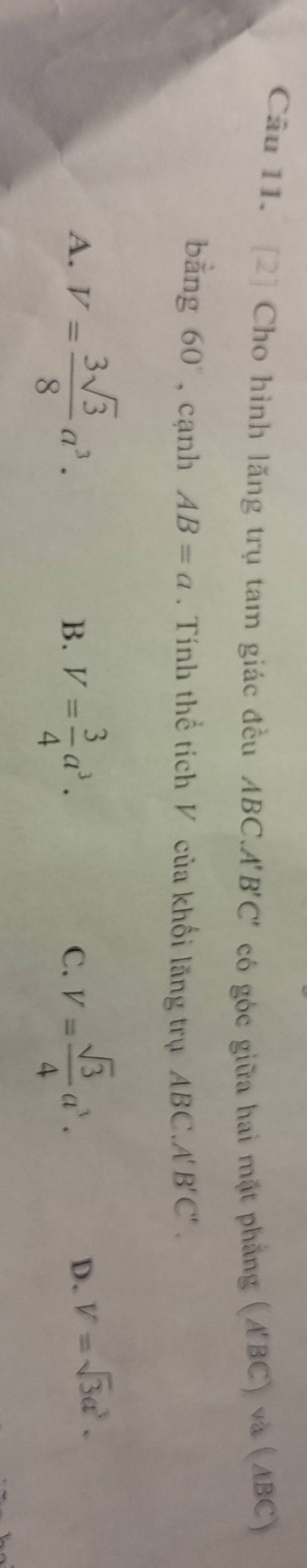 [2] Cho hình lăng trụ tam giác đều ABC.A'B'C' có góc giữa hai mặt phẳng (A'BC) và (ABC)
bằng 60° ,cạnh AB=a. Tính thể tích V của khối lăng trụ ABC.A B'C'.
A. V= 3sqrt(3)/8 a^3. V= 3/4 a^3. V= sqrt(3)/4 a^3. 
B.
C.
D. V=sqrt(3)a^3.