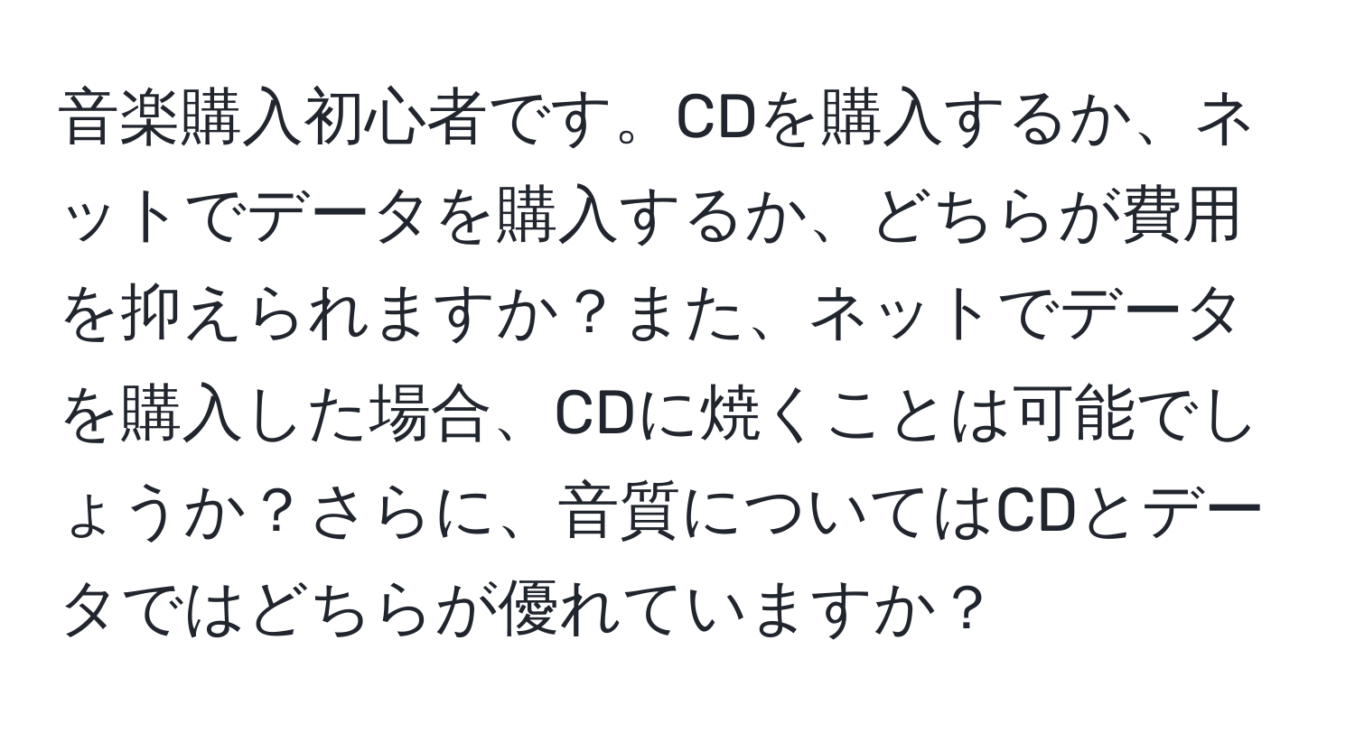 音楽購入初心者です。CDを購入するか、ネットでデータを購入するか、どちらが費用を抑えられますか？また、ネットでデータを購入した場合、CDに焼くことは可能でしょうか？さらに、音質についてはCDとデータではどちらが優れていますか？