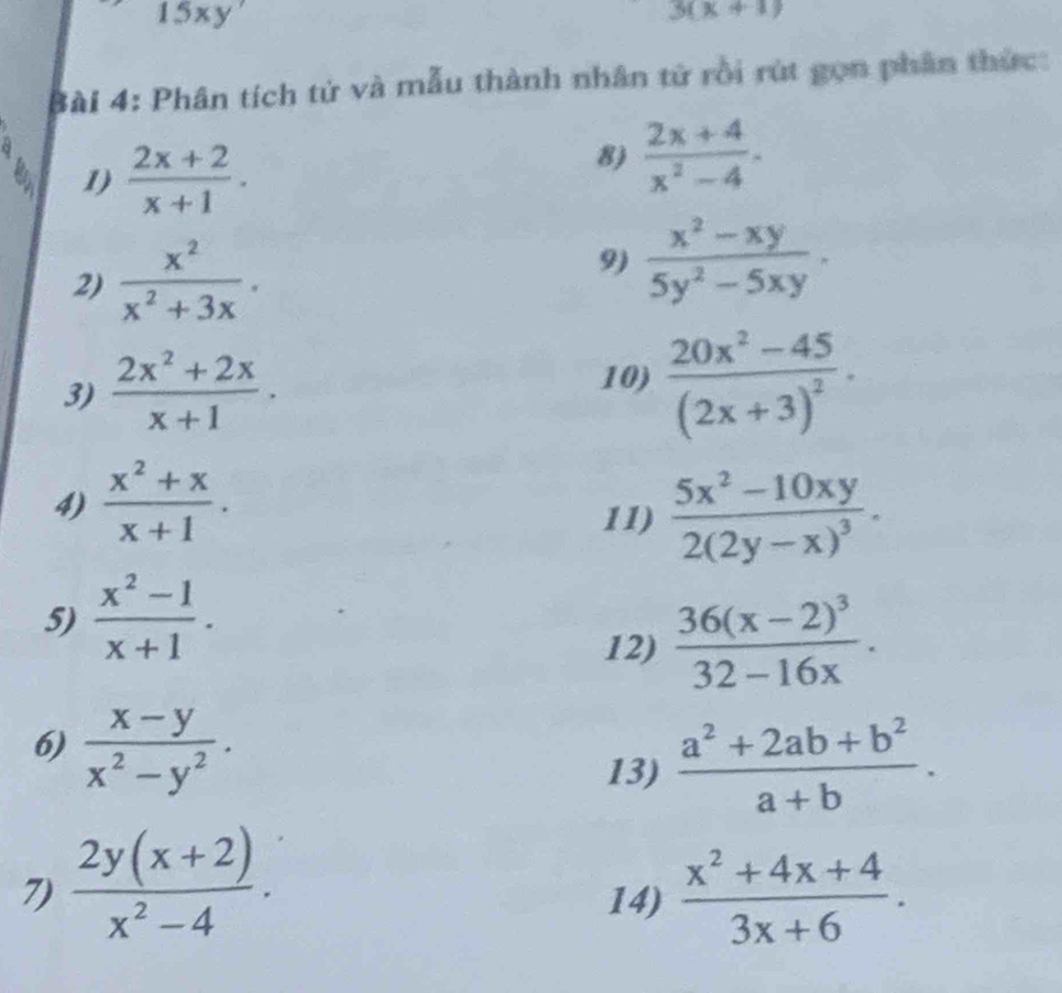 □  15xy'
3(x+1)
Bài 4: Phân tích tử và mẫu thành nhân tử rồi rút gọn phân thức: 
1)  (2x+2)/x+1 . 
8)  (2x+4)/x^2-4 . 
2)  x^2/x^2+3x . 
9)  (x^2-xy)/5y^2-5xy . 
3)  (2x^2+2x)/x+1 . 10) frac 20x^2-45(2x+3)^2·
 (x^2+x)/x+1 . 
11) frac 5x^2-10xy2(2y-x)^3. 
5)  (x^2-1)/x+1 . 
12) frac 36(x-2)^332-16x. 
6)  (x-y)/x^2-y^2 . 
13)  (a^2+2ab+b^2)/a+b . 
7)  (2y(x+2))/x^2-4 .  (x^2+4x+4)/3x+6 . 
14)