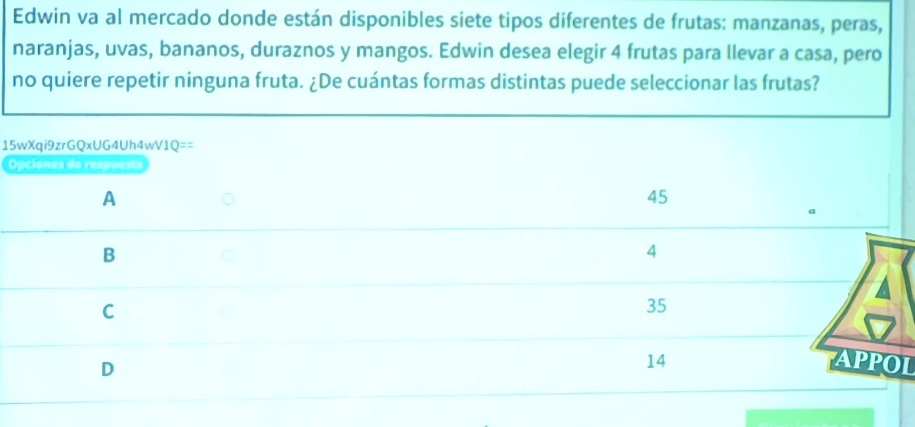 Edwin va al mercado donde están disponibles siete tipos diferentes de frutas: manzanas, peras,
naranjas, uvas, bananos, duraznos y mangos. Edwin desea elegir 4 frutas para llevar a casa, pero
no quiere repetir ninguna fruta. ¿De cuántas formas distintas puede seleccionar las frutas?
15wXqi9zrGQxUG4Uh4wV1Q == 
Opciones de respuesta
A
45
B
4
C
35
D
14 APPOL