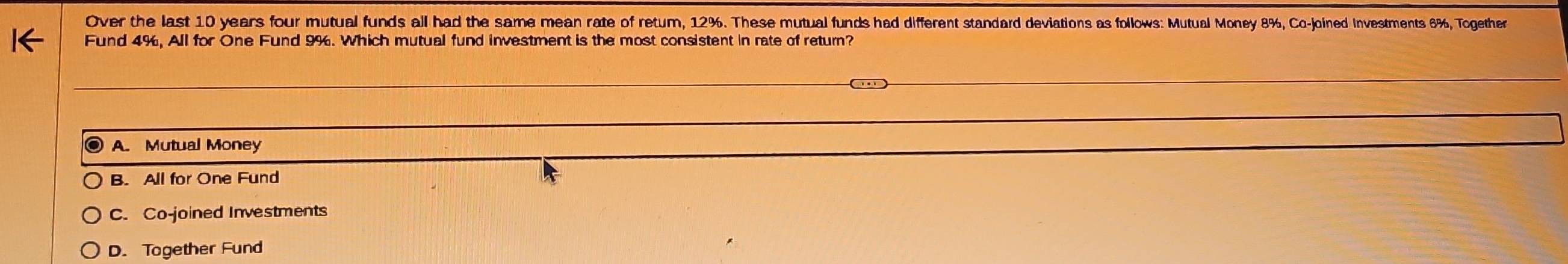 Over the last 10 years four mutual funds all had the same mean rate of retum, 12%. These mutual funds had different standard deviations as follows: Mutual Money 8%, Co-joined Investments 6%, Together
Fund 4%, All for One Fund 9%. Which mutual fund investment is the most consistent in rate of return?
A. Mutual Money
B. All for One Fund
C. Co-joined Investments
D. Together Fund