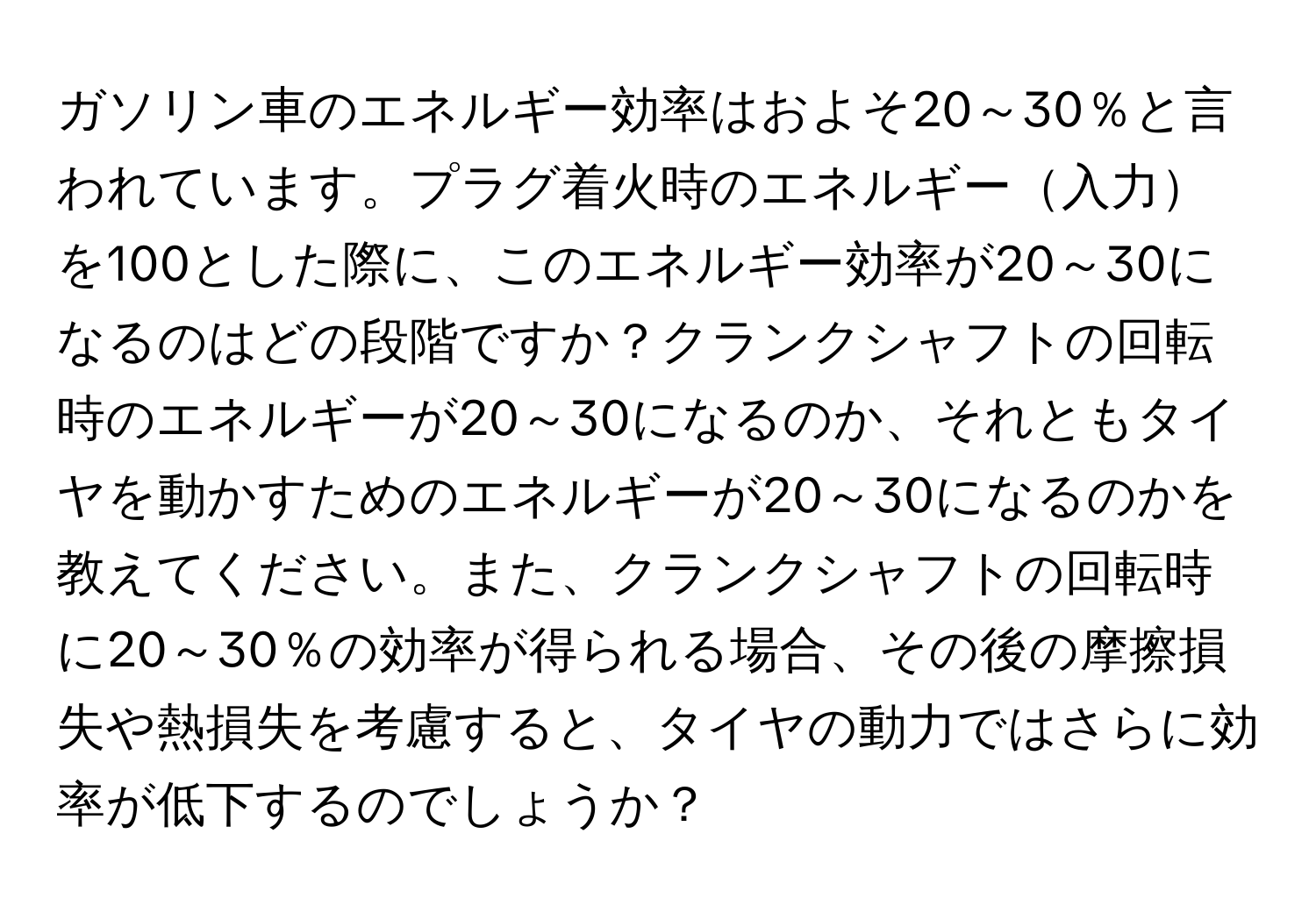 ガソリン車のエネルギー効率はおよそ20～30％と言われています。プラグ着火時のエネルギー入力を100とした際に、このエネルギー効率が20～30になるのはどの段階ですか？クランクシャフトの回転時のエネルギーが20～30になるのか、それともタイヤを動かすためのエネルギーが20～30になるのかを教えてください。また、クランクシャフトの回転時に20～30％の効率が得られる場合、その後の摩擦損失や熱損失を考慮すると、タイヤの動力ではさらに効率が低下するのでしょうか？