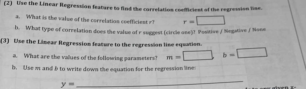 (2) Use the Linear Regression feature to find the correlation coefficient of the regression line. 
a. What is the value of the correlation coefficient r? r=□
b. What type of correlation does the value of r suggest (circle one)? Positive / Negative / None 
(3) Use the Linear Regression feature to the regression line equation. 
a. What are the values of the following parameters? m= :□ b=□
b. Use m and b to write down the equation for the regression line:
y=
_