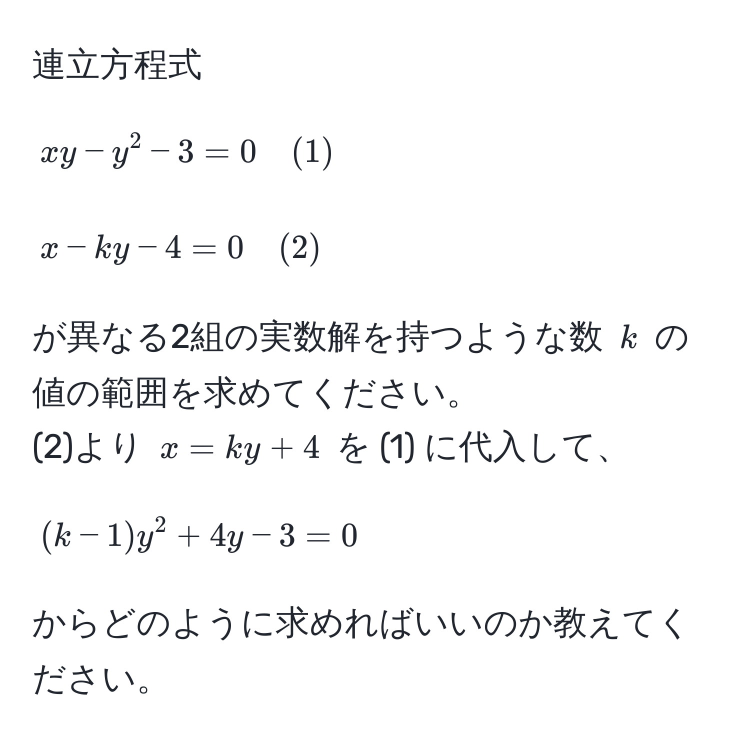 連立方程式  
[
xy - y^2 - 3 = 0 quad (1)  
]  
[
x - ky - 4 = 0 quad (2)  
]  
が異なる2組の実数解を持つような数 ( k ) の値の範囲を求めてください。  
(2)より ( x = ky + 4 ) を (1) に代入して、  
[
(k-1)y^2 + 4y - 3 = 0  
]  
からどのように求めればいいのか教えてください。