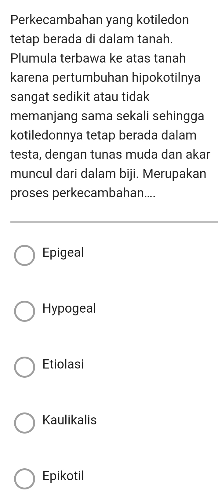 Perkecambahan yang kotiledon
tetap berada di dalam tanah.
Plumula terbawa ke atas tanah
karena pertumbuhan hipokotilnya
sangat sedikit atau tidak
memanjang sama sekali sehingga
kotiledonnya tetap berada dalam
testa, dengan tunas muda dan akar
muncul dari dalam biji. Merupakan
proses perkecambahan....
Epigeal
Hypogeal
Etiolasi
Kaulikalis
Epikotil