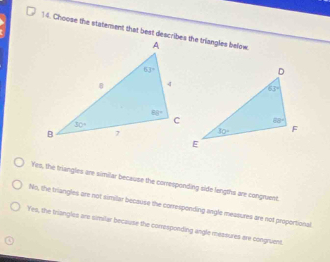 Choose the statement that best describes the triangles below
Yes, the triangles are similar because the corresponding side lengths are congruent.
No, the triangles are not similar because the corresponding angle measures are not proportional.
Yes, the triangles are similar because the corresponding angle measures are congruent.