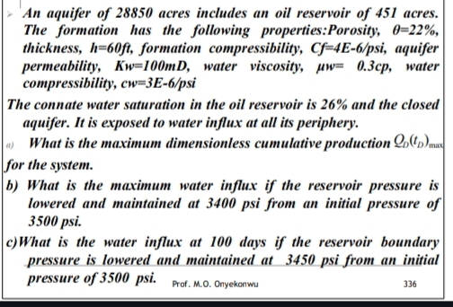 An aquifer of 28850 acres includes an oil reservoir of 451 acres. 
The formation has the following properties:Porosity, θ =22% , 
thickness, h=60ft, , formation compressibility, Cf=4E-6 /psi, aquifer 
permeability, Kw=100mD , water viscosity, mu w=0.3cp ,water 
compressibility, cw=3E-6/psi
The connate water saturation in the oil reservoir is 26% and the closed 
aquifer. It is exposed to water influx at all its periphery. 
What is the maximum dimensionless cumulative production Q_D(t_D) max 
for the system. 
b) What is the maximum water influx if the reservoir pressure is 
lowered and maintained at 3400 psi from an initial pressure of
3500 psi. 
c)What is the water influx at 100 days if the reservoir boundary 
pressure is lowered and maintained at 3450 psi from an initial 
pressure of 3500 psi. Prof. M.O. Onyekonwu 336