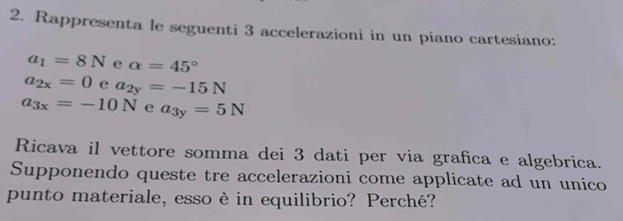 Rappresenta le seguenti 3 accelerazioni in un piano cartesiano:
a_1=8N e alpha =45°
a_2x=0 e a_2y=-15N
a_3x=-10N e a_3y=5N
Ricava il vettore somma dei 3 dati per via grafica e algebrica. 
Supponendo queste tre accelerazioni come applicate ad un unico 
punto materiale, esso è in equilibrio? Perché?