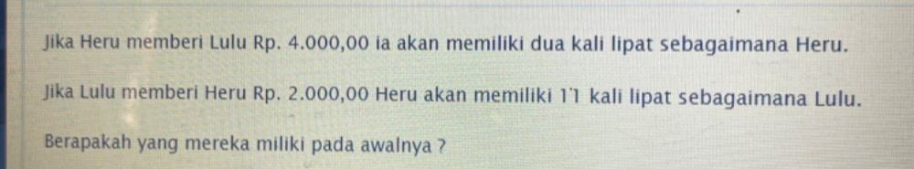 Jika Heru memberi Lulu Rp. 4.000,00 ia akan memiliki dua kali lipat sebagaimana Heru. 
Jika Lulu memberi Heru Rp. 2.000,00 Heru akan memiliki 1˙1 kali lipat sebagaimana Lulu. 
Berapakah yang mereka miliki pada awalnya ?
