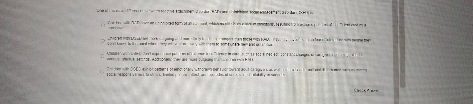 One of the main differences between reactive attachment disorder (RAD) and disinhibited social engagement disorder (DSED) is
Children with RAD have an uninhibited form of attachment, which manifests as a lack of inhibitions, resulting from extreme patterns of insufficient care by a
caregiver.
Children with DSED are more outgoing and more likely to talk to strangers than those with RAD. They may have little to no fear of interacting with people they
don't know, to the point where they will venture away with them to somewhere new and unfamiliar
Children with DSED don't experience patterns of extreme insufficiency in care, such as social neglect, constant changes of caregiver, and being raised in
various, unusual settings. Additionally, they are more outgoing than children with RAD.
Children with DSED exhibit patterns of emotionally withdrawn behavior toward adult caregivers as well as social and emotional disturbance such as minimal
social responsiveness to others, limited positive affect, and episodes of unexplained irritability or sadness
Check Answer