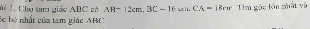 ài 1. Cho tam giác ABC có AB=12cm, BC=16cm, CA=18cm. Tìm góc lớn nhất và 
óc bé nhất của tam giác ABC.