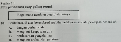 Soalan 10
Pilih peribahasa yang paling sesual.
Bagaimana gendang begitulah tarinya
10. Peribahasa di atas bermaksud apabila melakukan sesuatu pekerjaan hendaklah
A. dengan berhati-hati
B. mengikut keupayaan diri
C. berdasarkan pengalaman
D. mengikut arahan dan peraturan