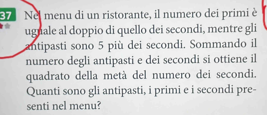 Nel menu di un ristorante, il numero dei primi è 
uguale al doppio di quello dei secondi, mentre gli 
antipasti sono 5 più dei secondi. Sommando il 
numero degli antipasti e dei secondi si ottiene il 
quadrato della metà del numero dei secondi. 
Quanti sono gli antipasti, i primi e i secondi pre- 
senti nel menu?