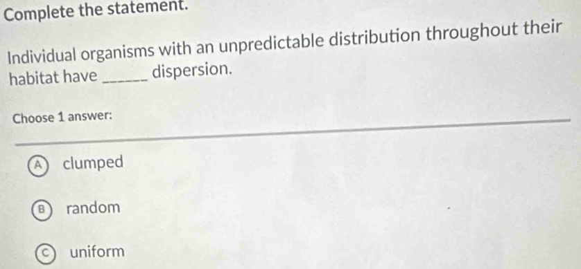 Complete the statement.
Individual organisms with an unpredictable distribution throughout their
habitat have _dispersion.
Choose 1 answer:
A clumped
B random
uniform