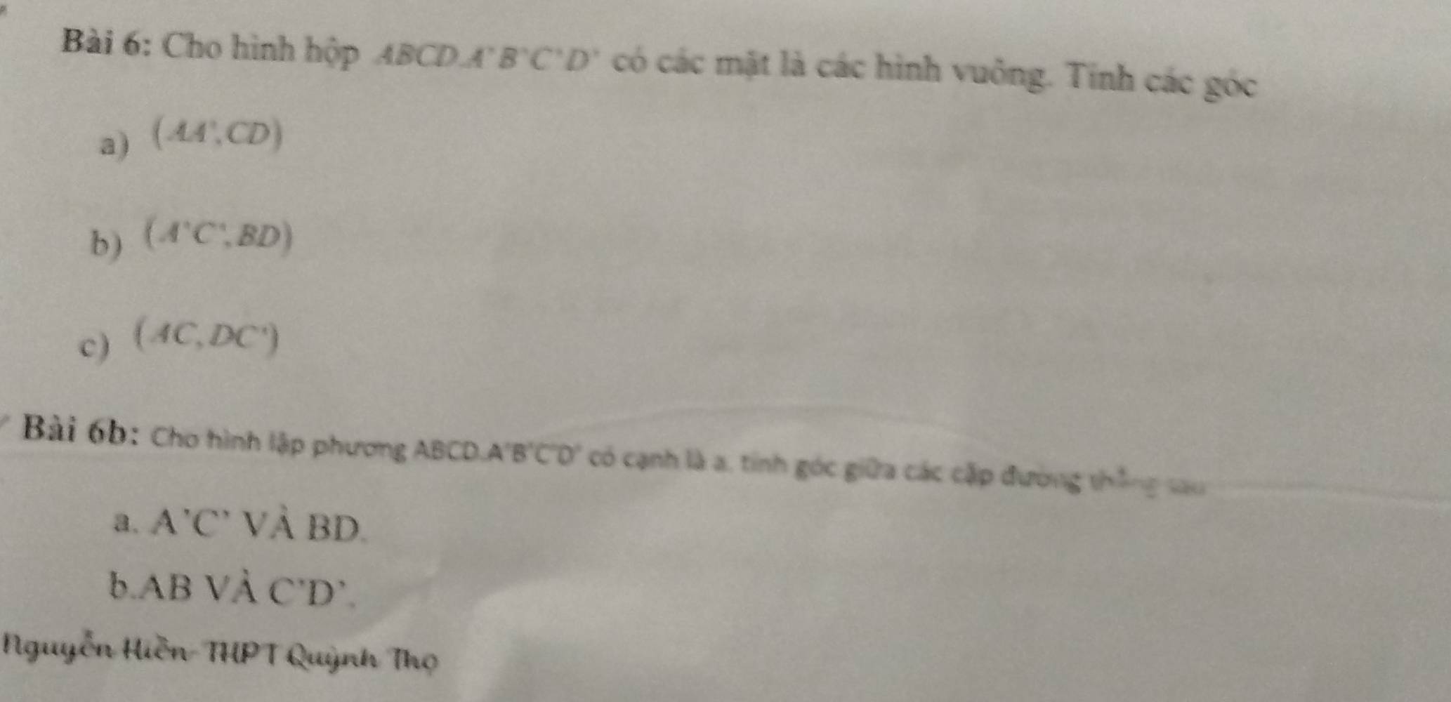 Cho hình hộp 48 CDA'B'C'D' có các mặt là các hình vuông. Tính các góc 
a) (AA',CD)
b) (A^(.BDendpmatrix) 
c) (AC,DC')
Bài 6b: Cho hình lập phương ABCD A'B'C'D' 7 có cạnh là a, tính góc giữa các cặp đường thắng sau 
a. A'C'Vdot ABD. 
b ABVdot A C'D'. 
Nguyễn Hiền-THPT Quỳnh Thọ