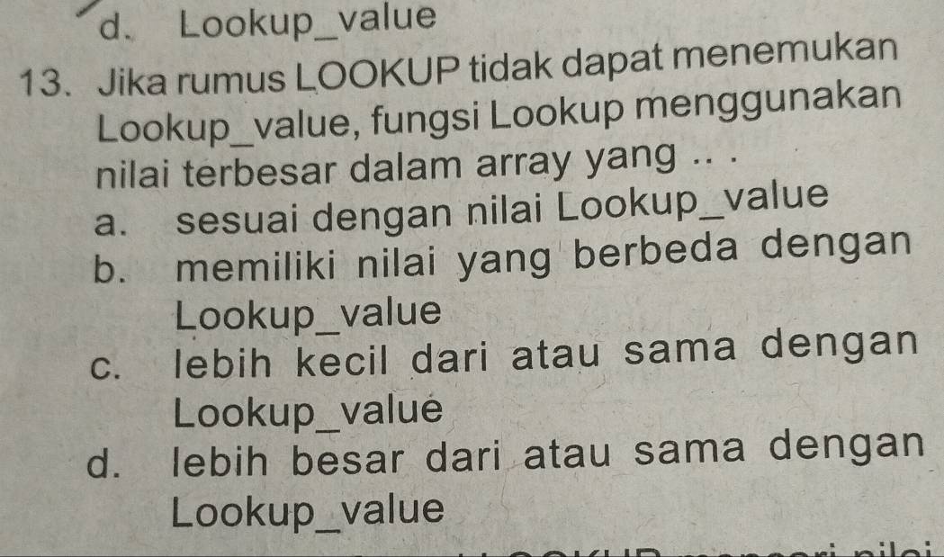 d、 Lookup_ a value
13. Jika rumus LOOKUP tidak dapat menemukan
Lookup_value, fungsi Lookup menggunakan
nilai terbesar dalam array yang .. .
a. sesuai dengan nilai Lookup_value
b. memiliki nilai yang berbeda dengan
Lookup value
c. lebih kecil dari atau sama dengan
Lookup_ valué
d. lebih besar dari atau sama dengan
Lookup_ value