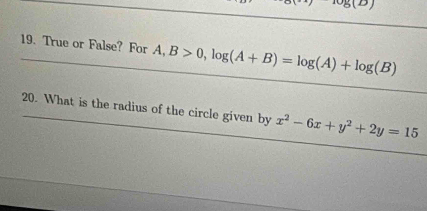 10g(D)
_ 
_ 
19. True or False? For A, B>0, log (A+B)=log (A)+log (B)
20. What is the radius of the circle given by x^2-6x+y^2+2y=15